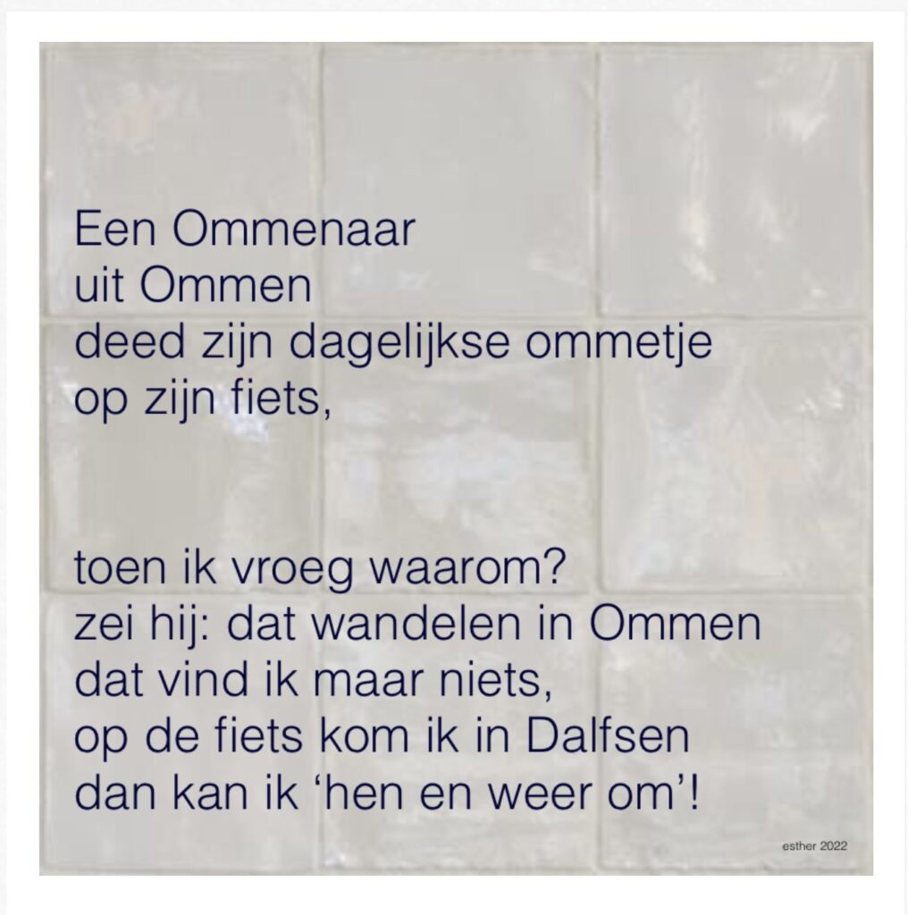 een Ommenaar
uit Ommen
deed zijn dagelijkse ommetje
op zijn fiets,
toen ik vroeg waarom?
zei hij: dat wandelen in Ommern
dat vind ik maar niets
op de fiets kom ik in Dalfsen
dan kan ik 'hen en weerom!'